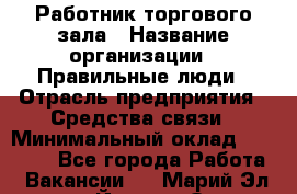 Работник торгового зала › Название организации ­ Правильные люди › Отрасль предприятия ­ Средства связи › Минимальный оклад ­ 26 000 - Все города Работа » Вакансии   . Марий Эл респ.,Йошкар-Ола г.